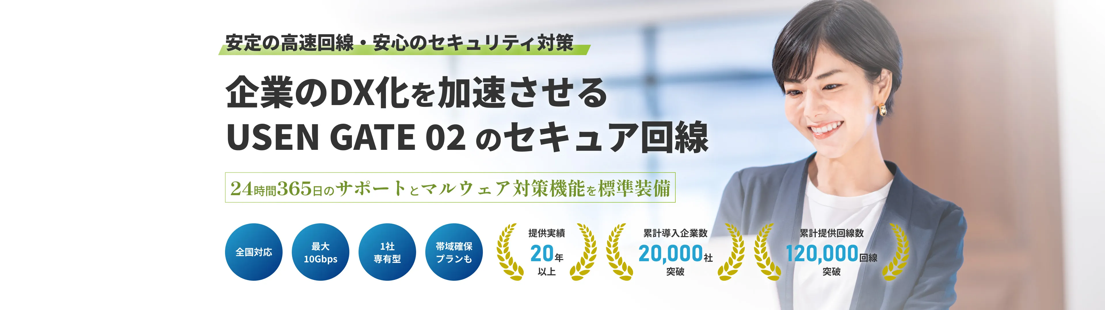 安定した通信でビジネスを止めない！ USEN GATE02の法人向けインターネット回線 24時間365日のサポートとSLA（サービス品質保証制度）を標準搭載 「最大10Gbps」「1社専有型」「帯域確保プランも」