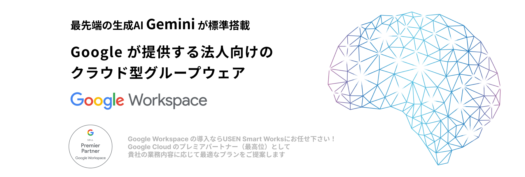 Google の生成AIで、ビジネスの進化を加速させます。 Gemini for Google Workspace Google Cloud のプレミアムパートナー（最高位）として貴社の業務内容に応じて最適なプランをご提案します